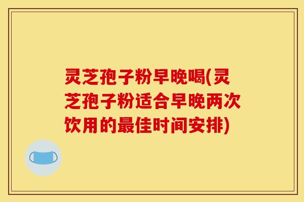 灵芝孢子粉早晚喝(灵芝孢子粉适合早晚两次饮用的最佳时间安排)