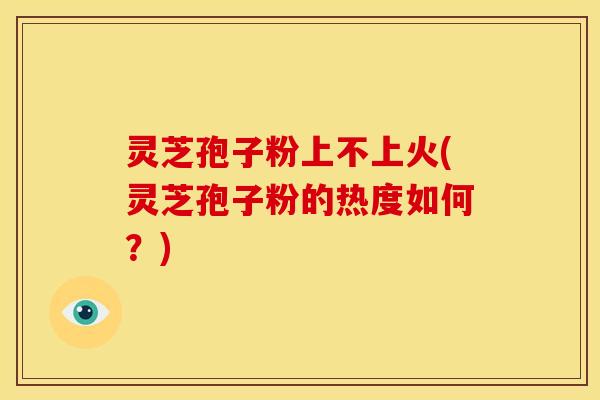 灵芝孢子粉上不上火(灵芝孢子粉的热度如何?)