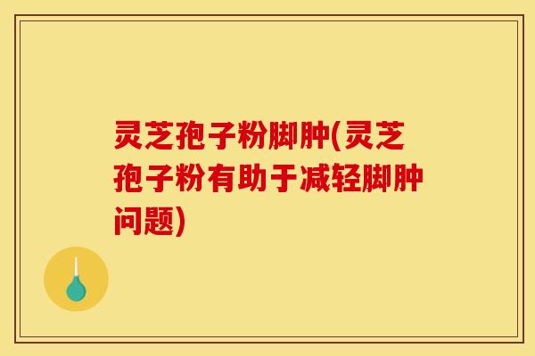 灵芝孢子粉脚肿(灵芝孢子粉有助于减轻脚肿问题)