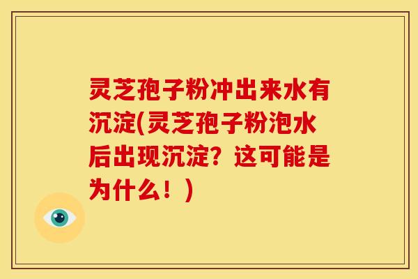 灵芝孢子粉冲出来水有沉淀(灵芝孢子粉泡水后出现沉淀？这可能是为什么！)