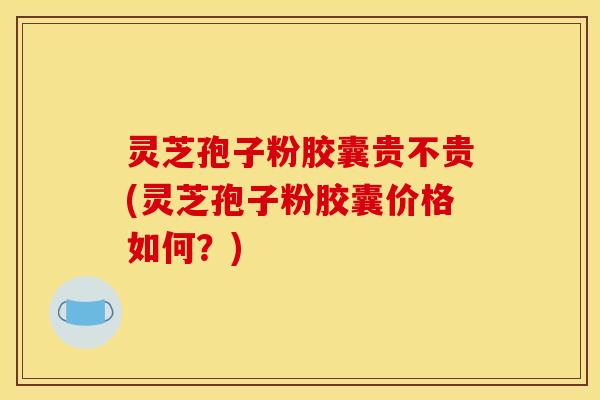 灵芝孢子粉胶囊贵不贵(灵芝孢子粉胶囊价格如何？)