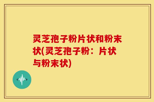 灵芝孢子粉片状和粉末状(灵芝孢子粉:片状与粉末状)