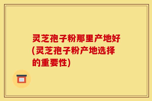 灵芝孢子粉那里产地好(灵芝孢子粉产地选择的重要性)