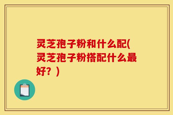 灵芝孢子粉和什么配(灵芝孢子粉搭配什么最好?)