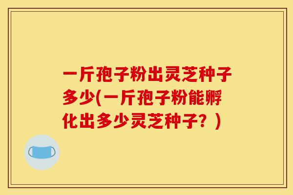 一斤孢子粉出灵芝种子多少(一斤孢子粉能孵化出多少灵芝种子？)