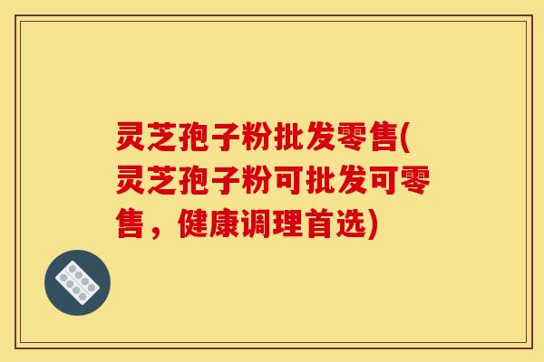 灵芝孢子粉批发零售(灵芝孢子粉可批发可零售，健康调理首选)