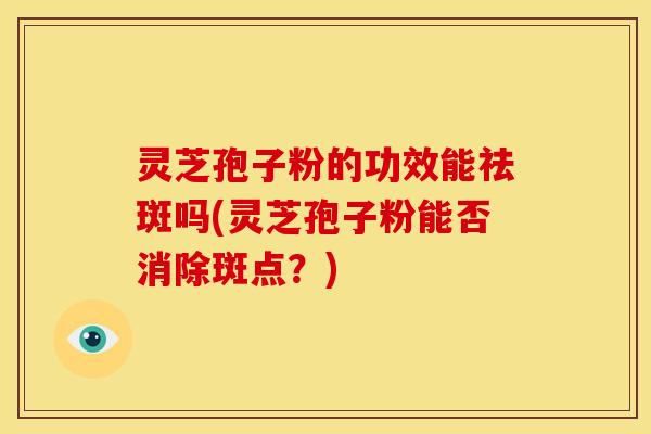 灵芝孢子粉的功效能祛斑吗(灵芝孢子粉能否消除斑点?)