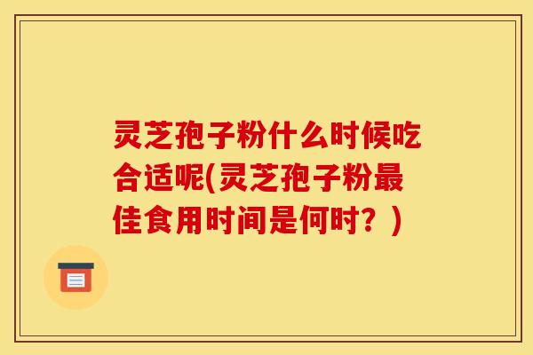 灵芝孢子粉什么时候吃合适呢(灵芝孢子粉最佳食用时间是何时?)