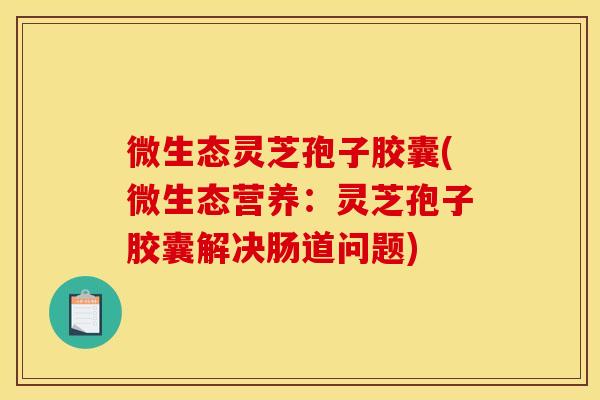 微生态灵芝孢子胶囊(微生态营养:灵芝孢子胶囊解决肠道问题)