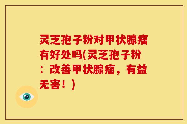 灵芝孢子粉对甲状腺瘤有好处吗(灵芝孢子粉：改善甲状腺瘤，有益无害！)