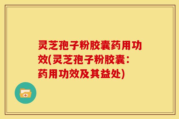 灵芝孢子粉胶囊药用功效(灵芝孢子粉胶囊:药用功效及其益处)