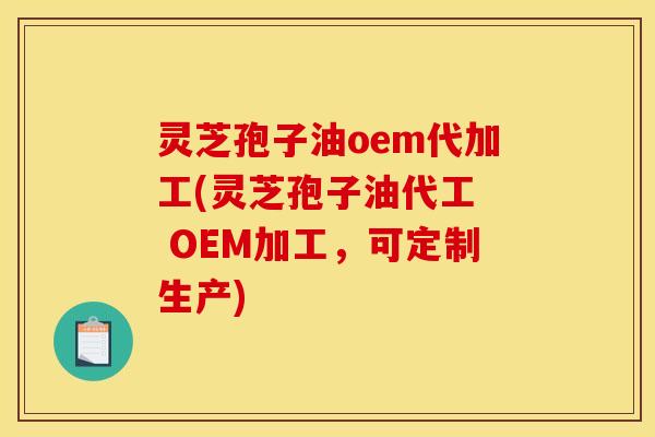 灵芝孢子油oem代加工(灵芝孢子油代工 OEM加工,可定制生产)