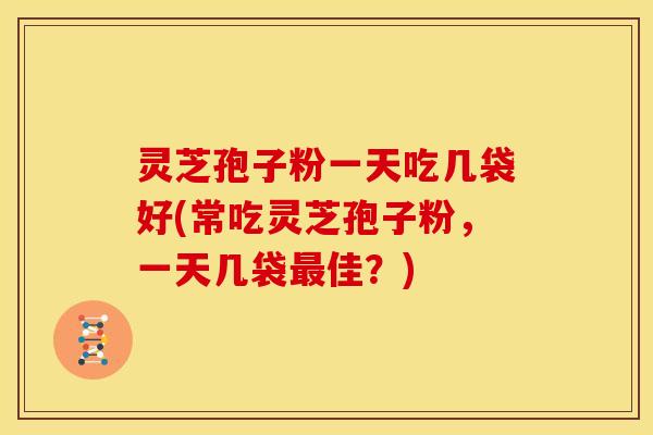 灵芝孢子粉一天吃几袋好(常吃灵芝孢子粉,一天几袋最佳?)