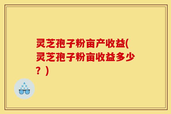 灵芝孢子粉亩产收益(灵芝孢子粉亩收益多少？)
