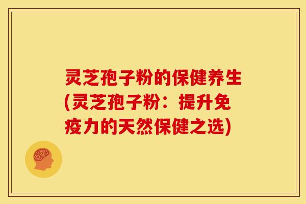 灵芝孢子粉的保健养生(灵芝孢子粉:提升免疫力的天然保健之选)