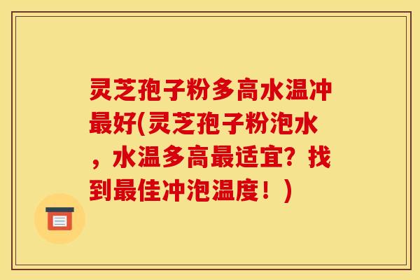 灵芝孢子粉多高水温冲最好(灵芝孢子粉泡水,水温多高最适宜?找到最佳冲泡温度!)
