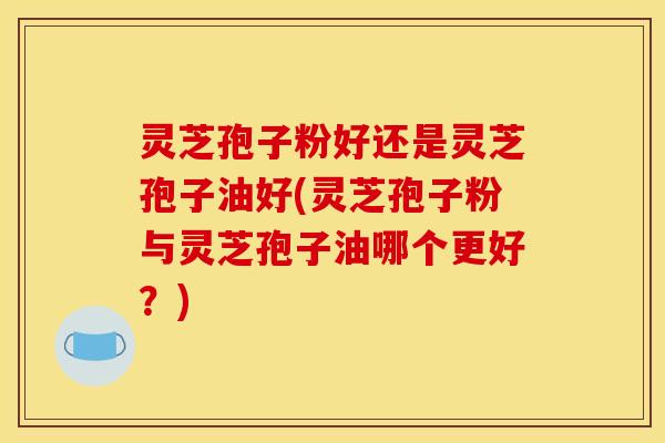 灵芝孢子粉好还是灵芝孢子油好(灵芝孢子粉与灵芝孢子油哪个更好？)