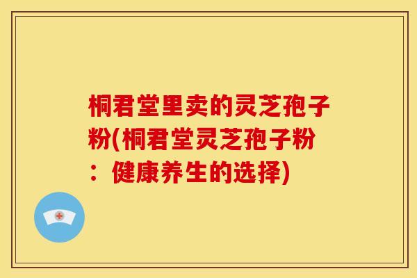 桐君堂里卖的灵芝孢子粉(桐君堂灵芝孢子粉:健康养生的选择)