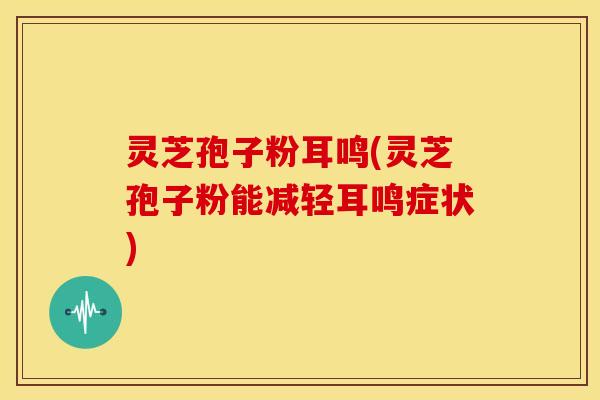灵芝孢子粉耳鸣(灵芝孢子粉能减轻耳鸣症状)