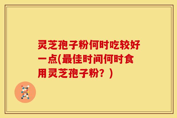 灵芝孢子粉何时吃较好一点(最佳时间何时食用灵芝孢子粉?)