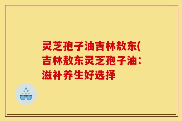 灵芝孢子油吉林敖东(吉林敖东灵芝孢子油:滋补养生好选择