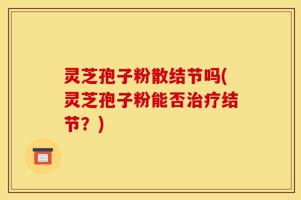 灵芝孢子粉散结节吗(灵芝孢子粉能否治疗结节?)