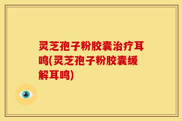 灵芝孢子粉胶囊治疗耳鸣(灵芝孢子粉胶囊缓解耳鸣)