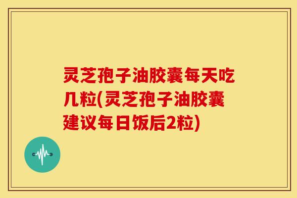 灵芝孢子油胶囊每天吃几粒(灵芝孢子油胶囊建议每日饭后2粒)