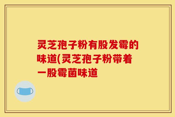 灵芝孢子粉有股发霉的味道(灵芝孢子粉带着一股霉菌味道