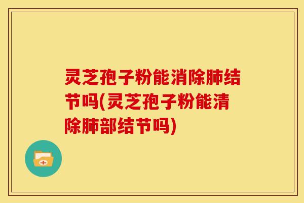 灵芝孢子粉能消除肺结节吗(灵芝孢子粉能清除肺部结节吗)