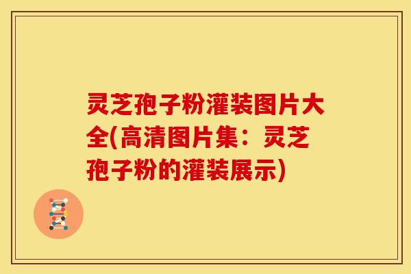 灵芝孢子粉灌装图片大全(高清图片集:灵芝孢子粉的灌装展示)