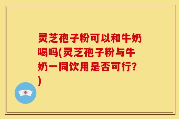 灵芝孢子粉可以和牛奶喝吗(灵芝孢子粉与牛奶一同饮用是否可行？)