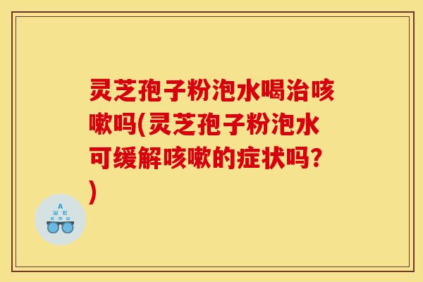灵芝孢子粉泡水喝治咳嗽吗(灵芝孢子粉泡水可缓解咳嗽的症状吗？)
