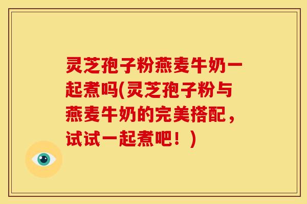 灵芝孢子粉燕麦牛奶一起煮吗(灵芝孢子粉与燕麦牛奶的完美搭配,试试一起煮吧!)