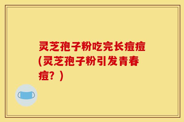 灵芝孢子粉吃完长痘痘(灵芝孢子粉引发青春痘?)