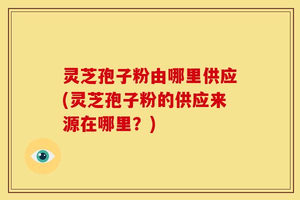 灵芝孢子粉由哪里供应(灵芝孢子粉的供应来源在哪里?)