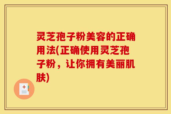 灵芝孢子粉美容的正确用法(正确使用灵芝孢子粉,让你拥有美丽肌肤)