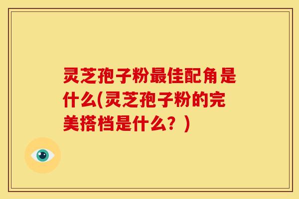 灵芝孢子粉最佳配角是什么(灵芝孢子粉的完美搭档是什么?)