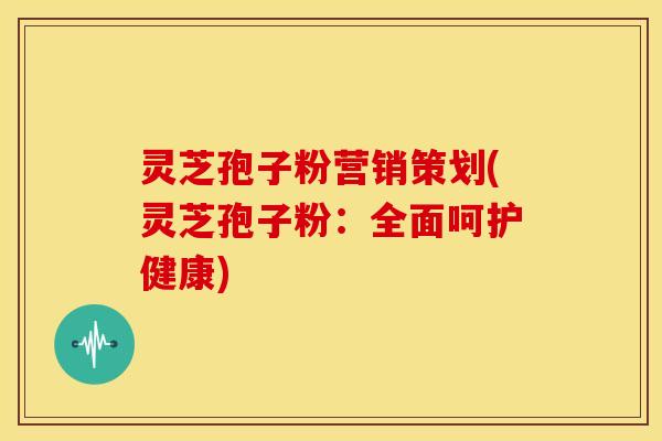 灵芝孢子粉营销策划(灵芝孢子粉：全面呵护健康)