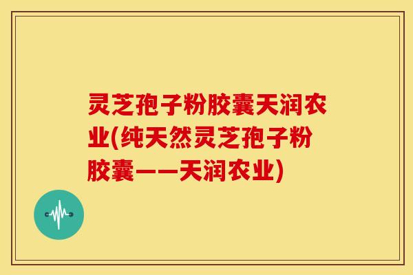 灵芝孢子粉胶囊天润农业(纯天然灵芝孢子粉胶囊——天润农业)