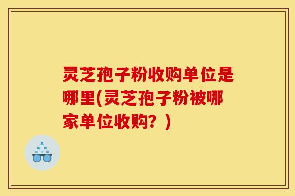 灵芝孢子粉收购单位是哪里(灵芝孢子粉被哪家单位收购?)