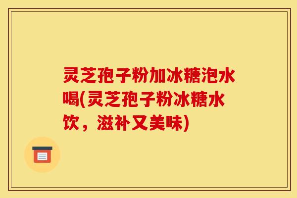 灵芝孢子粉加冰糖泡水喝(灵芝孢子粉冰糖水饮,滋补又美味)