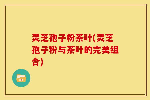 灵芝孢子粉茶叶(灵芝孢子粉与茶叶的完美组合)