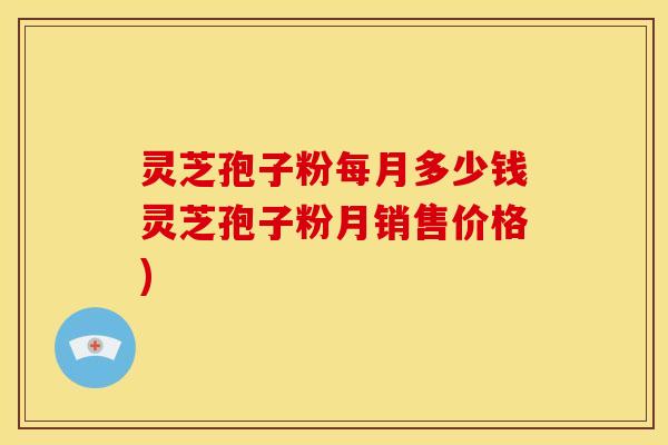 灵芝孢子粉每月多少钱灵芝孢子粉月销售价格)