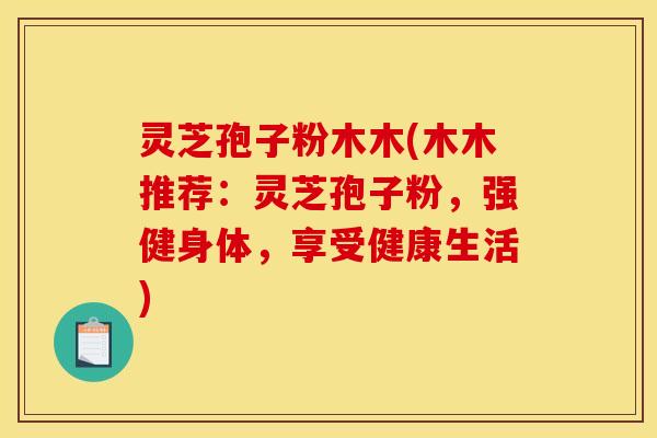 灵芝孢子粉木木(木木推荐:灵芝孢子粉,强健身体,享受健康生活)