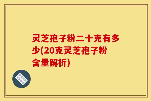 灵芝孢子粉二十克有多少(20克灵芝孢子粉含量解析)