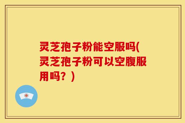 灵芝孢子粉能空服吗(灵芝孢子粉可以空腹服用吗?)