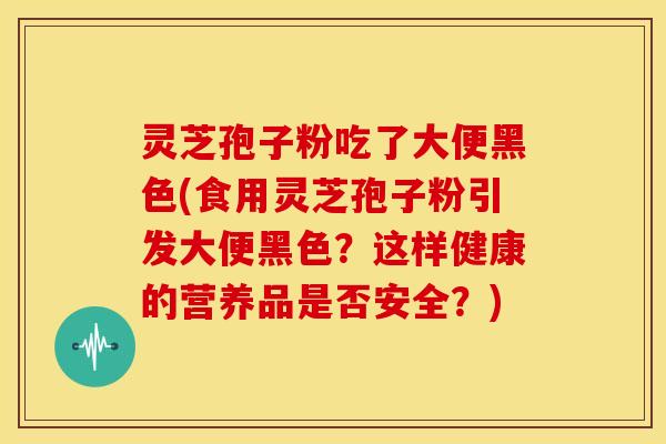 灵芝孢子粉吃了大便黑色(食用灵芝孢子粉引发大便黑色?这样健康的营养品是否安全?)