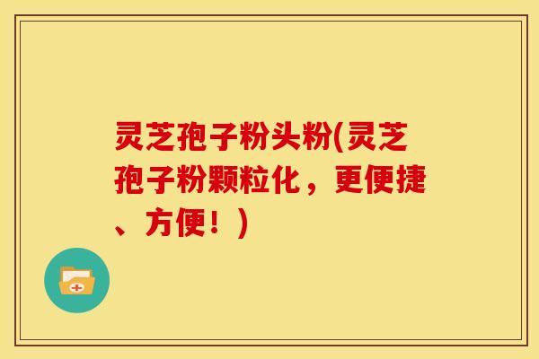 灵芝孢子粉头粉(灵芝孢子粉颗粒化，更便捷、方便！)