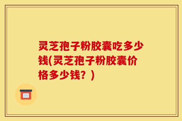灵芝孢子粉胶囊吃多少钱(灵芝孢子粉胶囊价格多少钱?)